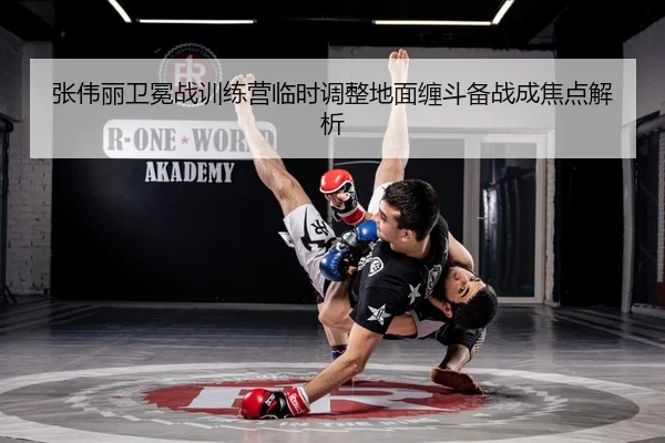 张伟丽卫冕战训练营临时调整地面缠斗备战成焦点解析