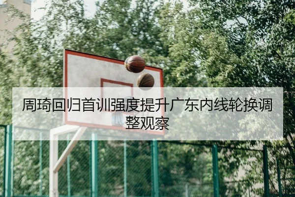周琦回归首训强度提升广东内线轮换调整观察