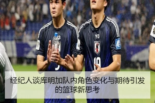 经纪人谈库明加队内角色变化与期待引发的篮球新思考