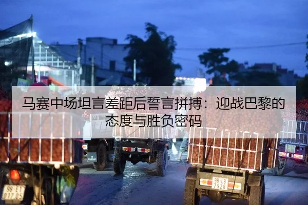 马赛中场坦言差距后誓言拼搏：迎战巴黎的态度与胜负密码